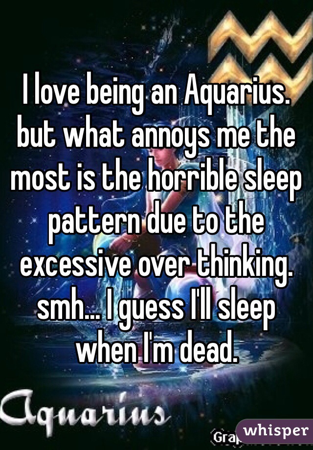 I love being an Aquarius. but what annoys me the most is the horrible sleep pattern due to the excessive over thinking. smh... I guess I'll sleep when I'm dead. 