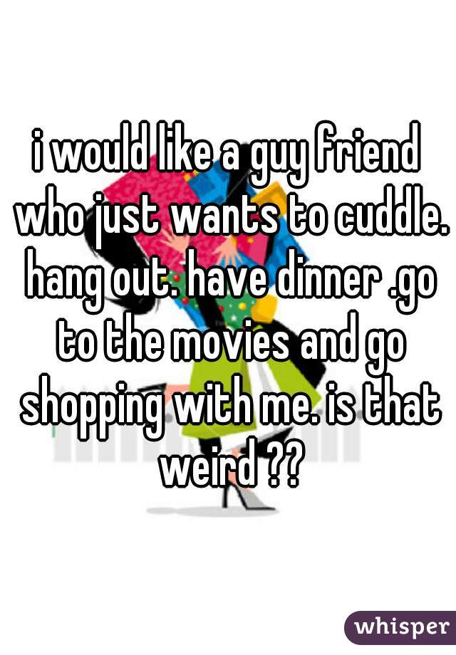 i would like a guy friend who just wants to cuddle. hang out. have dinner .go to the movies and go shopping with me. is that weird ??