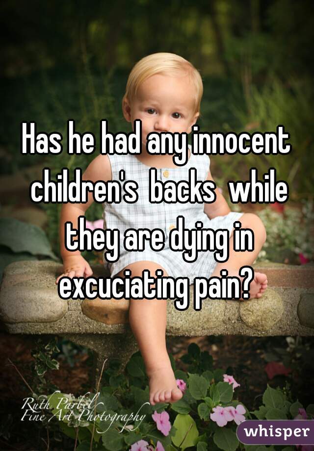 Has he had any innocent children's  backs  while they are dying in excuciating pain? 