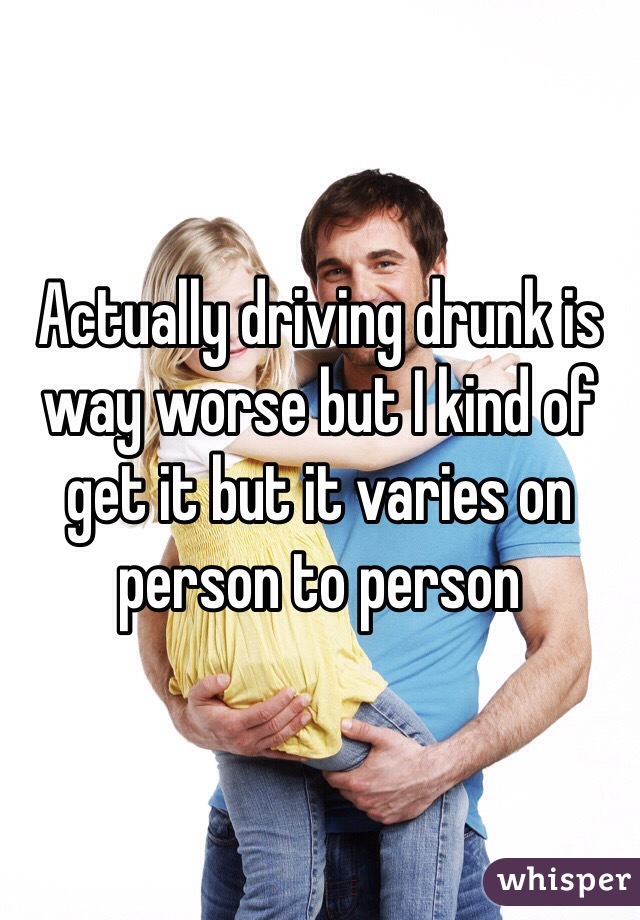 Actually driving drunk is way worse but I kind of get it but it varies on person to person