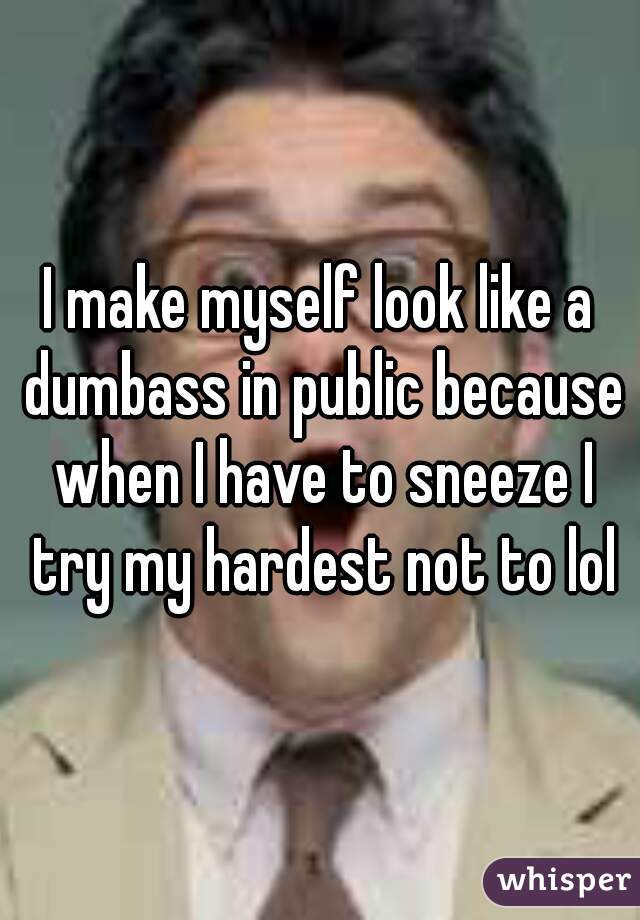 I make myself look like a dumbass in public because when I have to sneeze I try my hardest not to lol