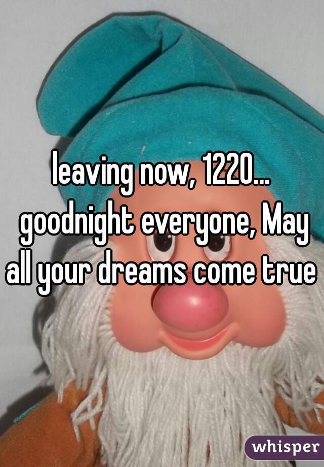 leaving now, 1220... goodnight everyone, May all your dreams come true 