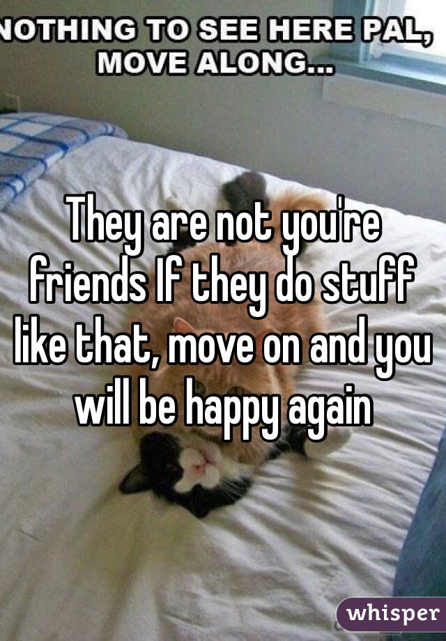 They are not you're friends If they do stuff like that, move on and you will be happy again 