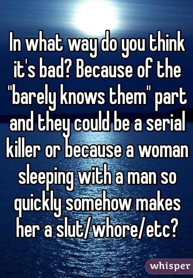 In what way do you think it's bad? Because of the "barely knows them" part and they could be a serial killer or because a woman sleeping with a man so quickly somehow makes her a slut/whore/etc? 