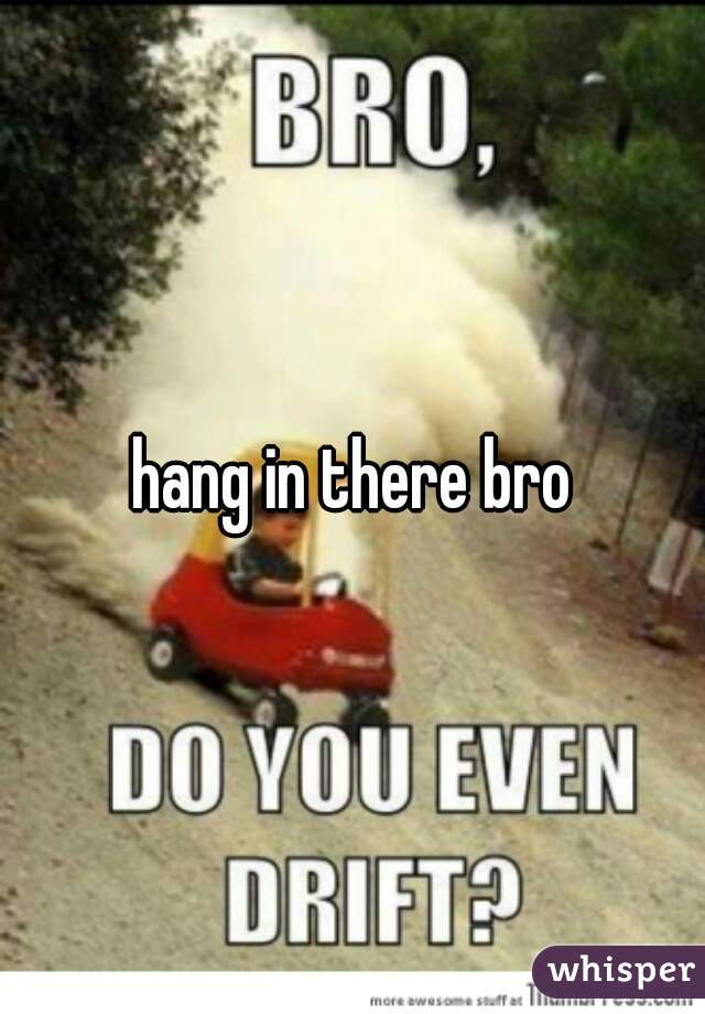 hang in there bro