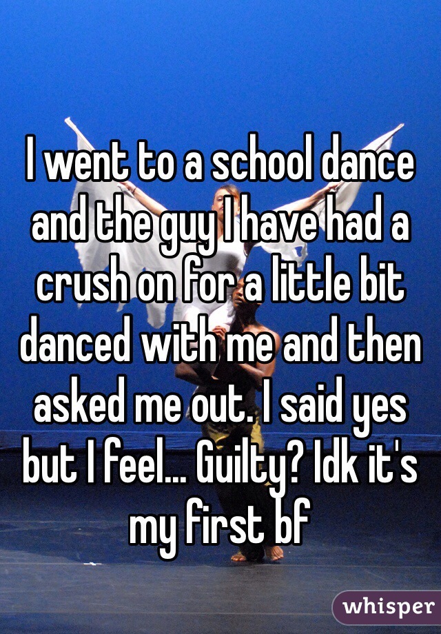 I went to a school dance and the guy I have had a crush on for a little bit danced with me and then asked me out. I said yes but I feel... Guilty? Idk it's my first bf 