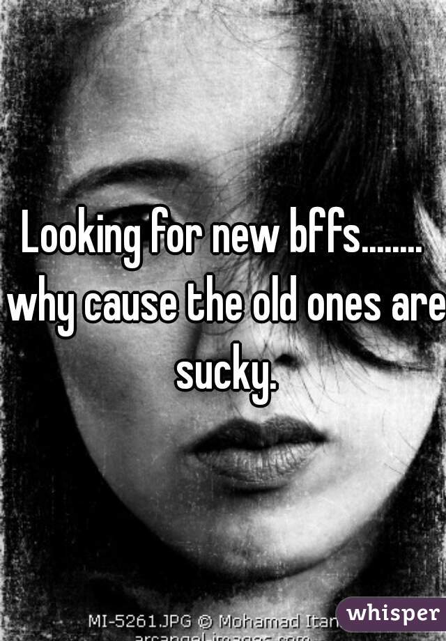 Looking for new bffs........ why cause the old ones are sucky.