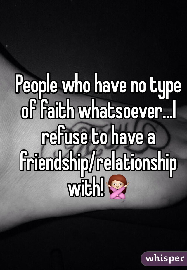 People who have no type of faith whatsoever...I refuse to have a friendship/relationship with!🙅 