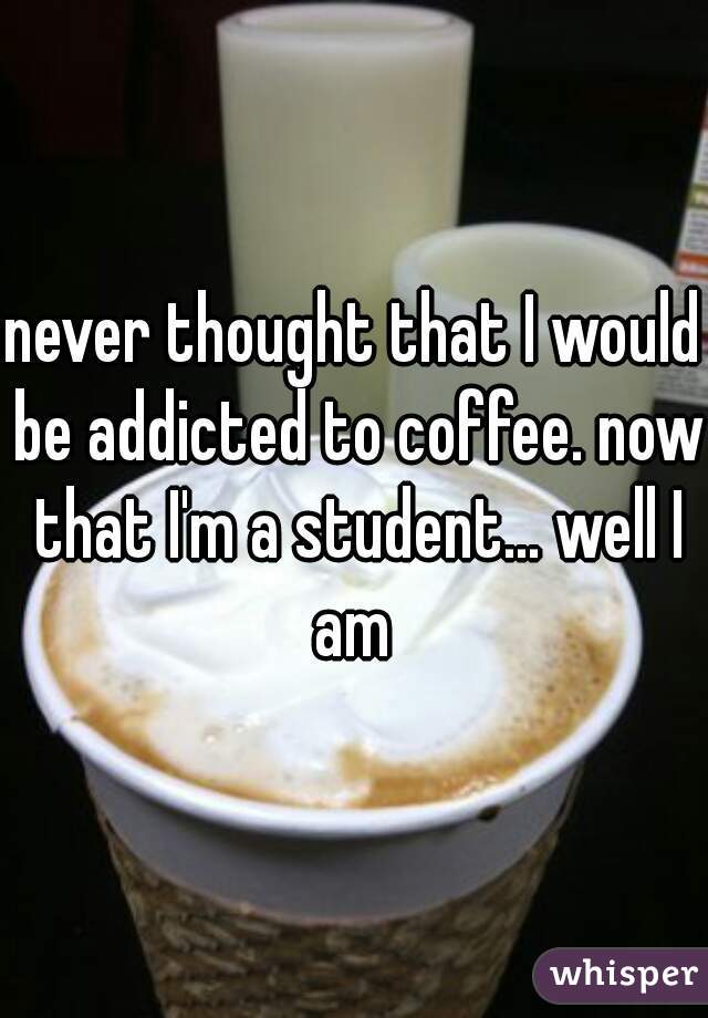 never thought that I would be addicted to coffee. now that I'm a student... well I am 