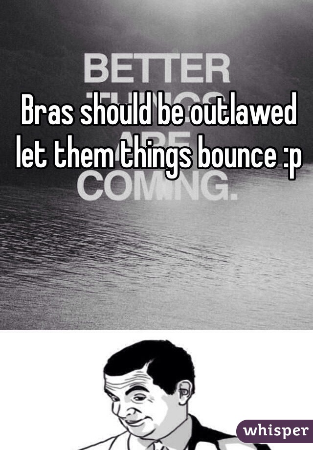 Bras should be outlawed let them things bounce :p 