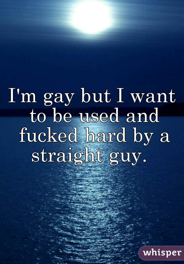 I'm gay but I want to be used and fucked hard by a straight guy.  