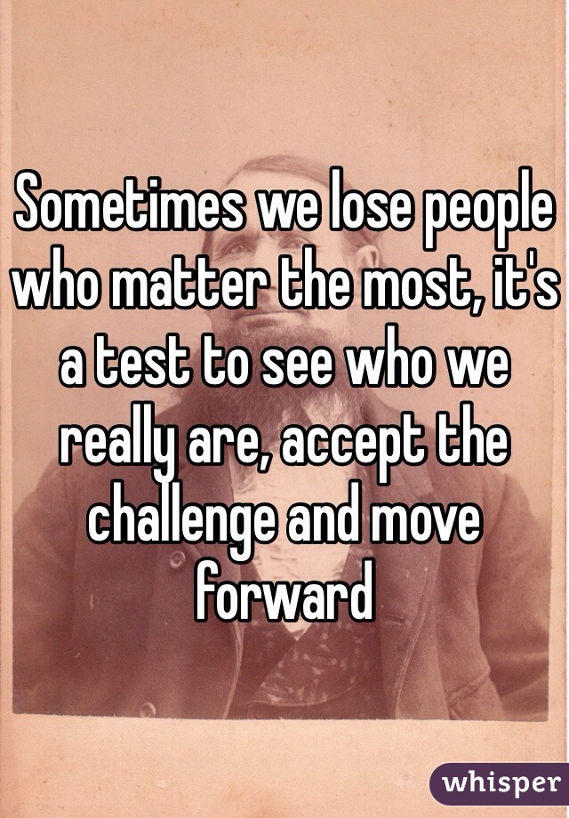 Sometimes we lose people who matter the most, it's a test to see who we really are, accept the challenge and move forward