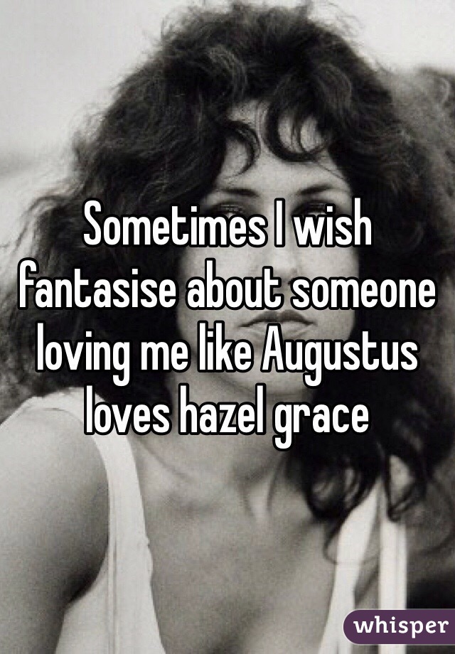 Sometimes I wish fantasise about someone loving me like Augustus loves hazel grace