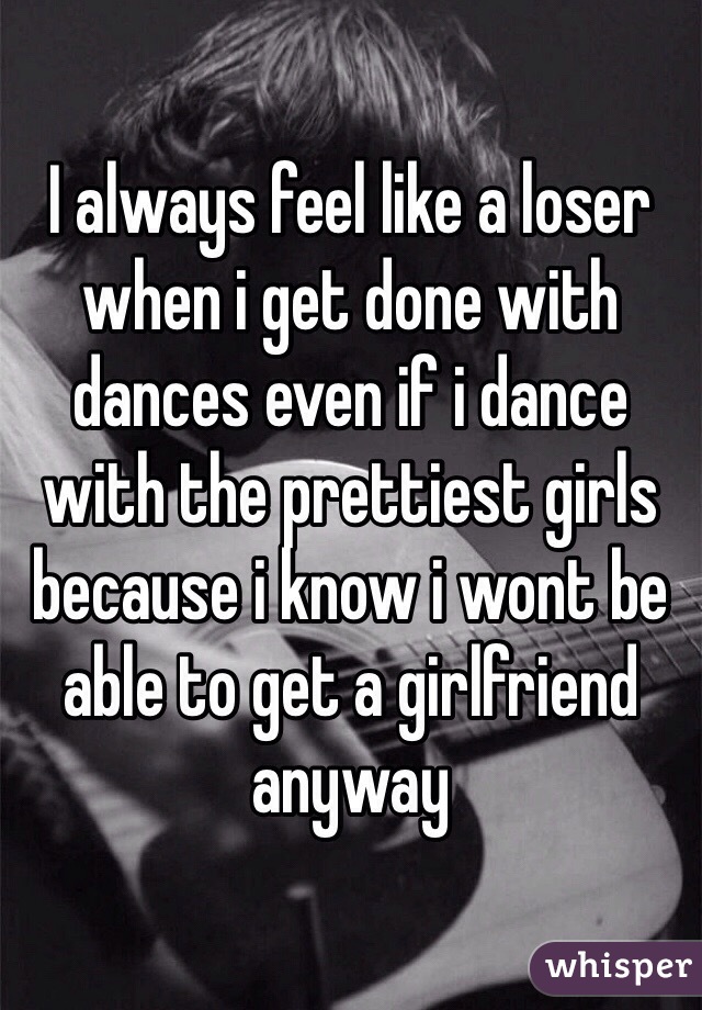 I always feel like a loser when i get done with dances even if i dance with the prettiest girls because i know i wont be able to get a girlfriend anyway 