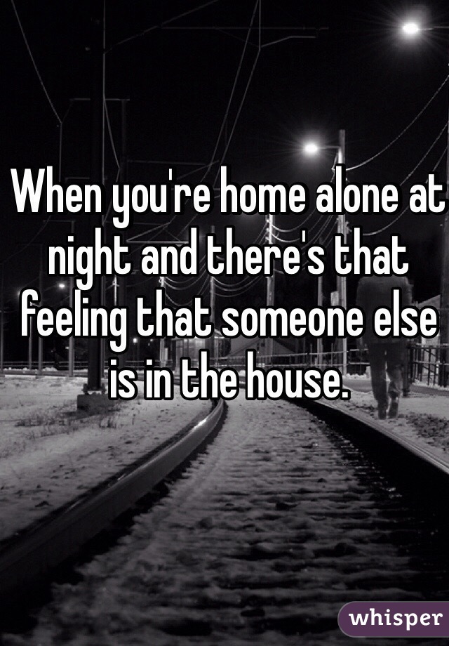 When you're home alone at night and there's that feeling that someone else is in the house. 