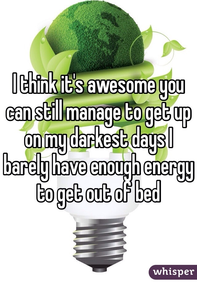 I think it's awesome you can still manage to get up on my darkest days I barely have enough energy to get out of bed