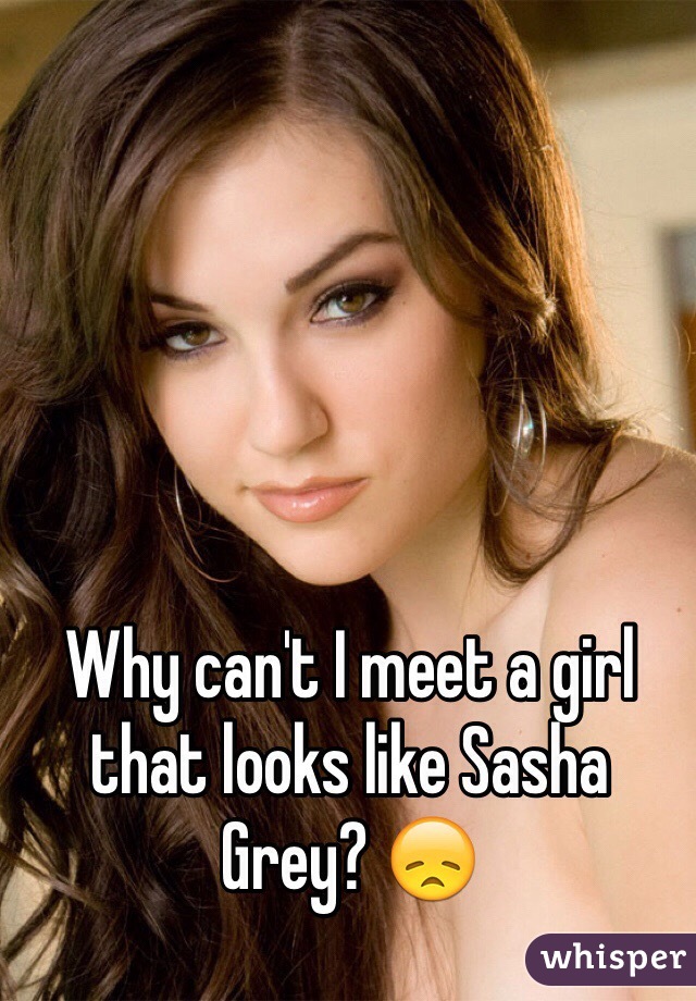 Why can't I meet a girl that looks like Sasha Grey? 😞