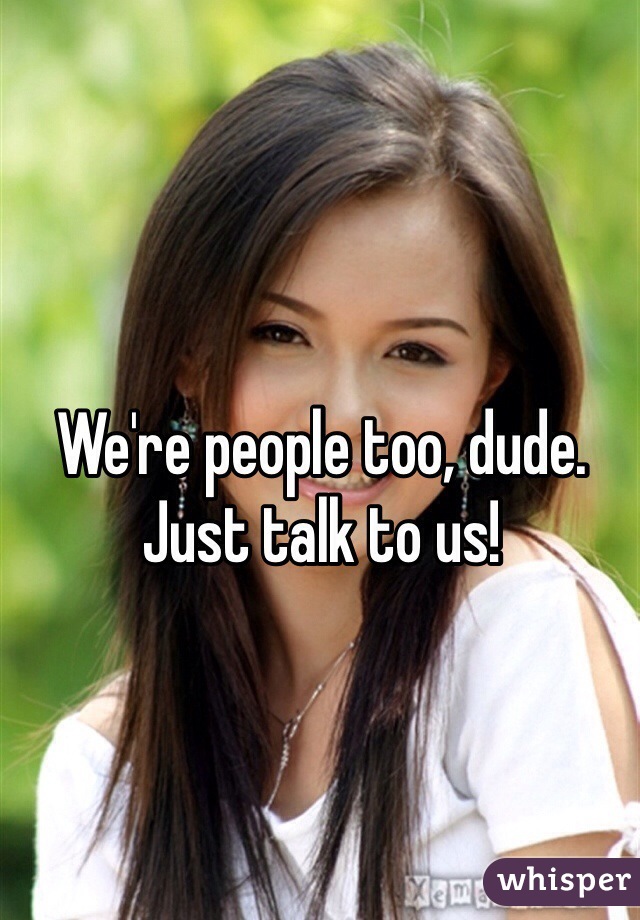 We're people too, dude.
Just talk to us!