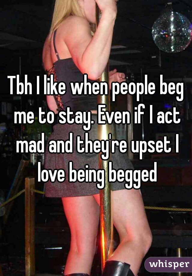 Tbh I like when people beg me to stay. Even if I act mad and they're upset I love being begged