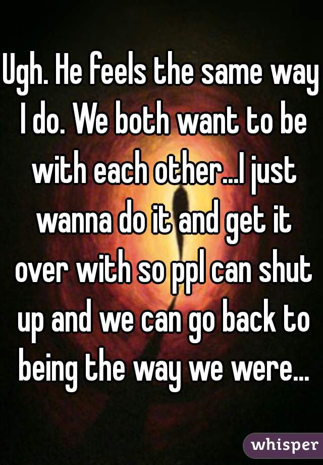 Ugh. He feels the same way I do. We both want to be with each other...I just wanna do it and get it over with so ppl can shut up and we can go back to being the way we were...