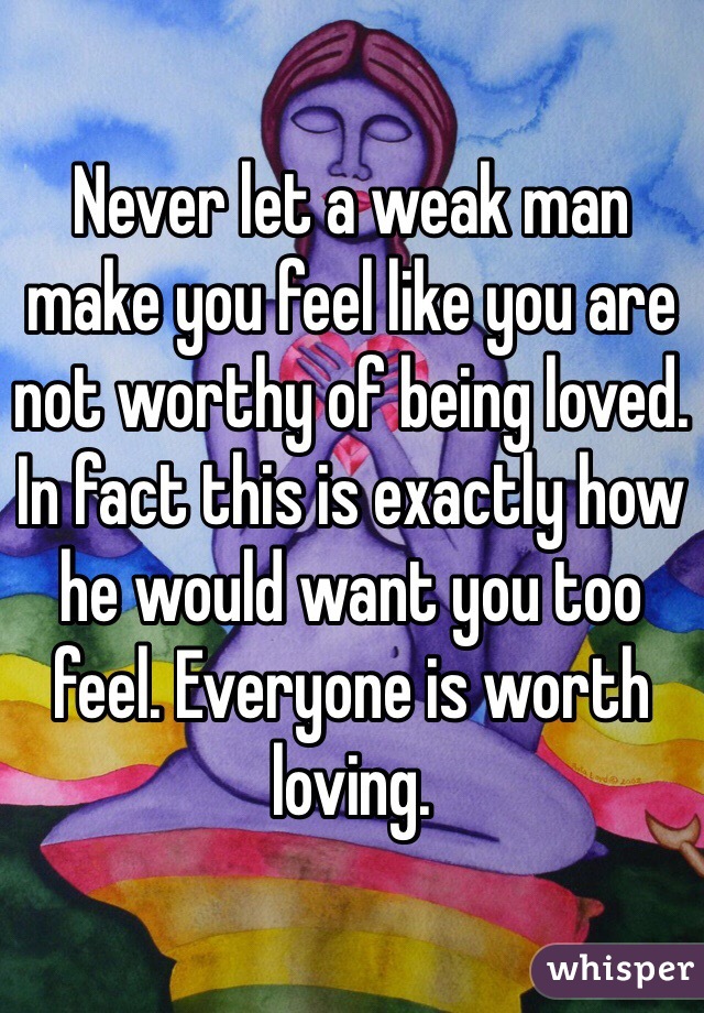 Never let a weak man make you feel like you are not worthy of being loved. In fact this is exactly how he would want you too feel. Everyone is worth loving. 