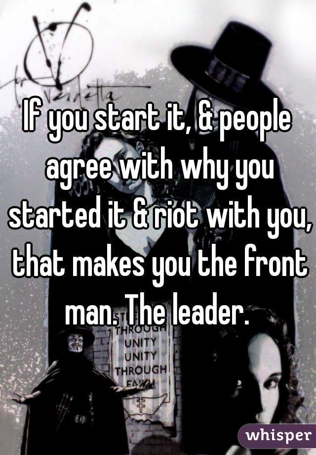 If you start it, & people agree with why you started it & riot with you, that makes you the front man. The leader. 