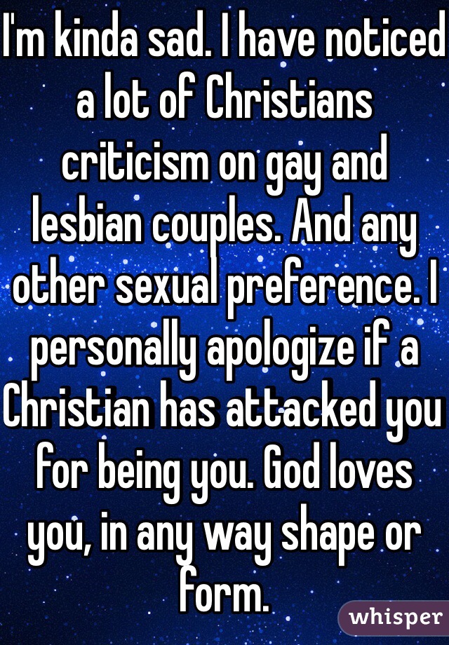 I'm kinda sad. I have noticed a lot of Christians criticism on gay and lesbian couples. And any other sexual preference. I personally apologize if a Christian has attacked you for being you. God loves you, in any way shape or form.