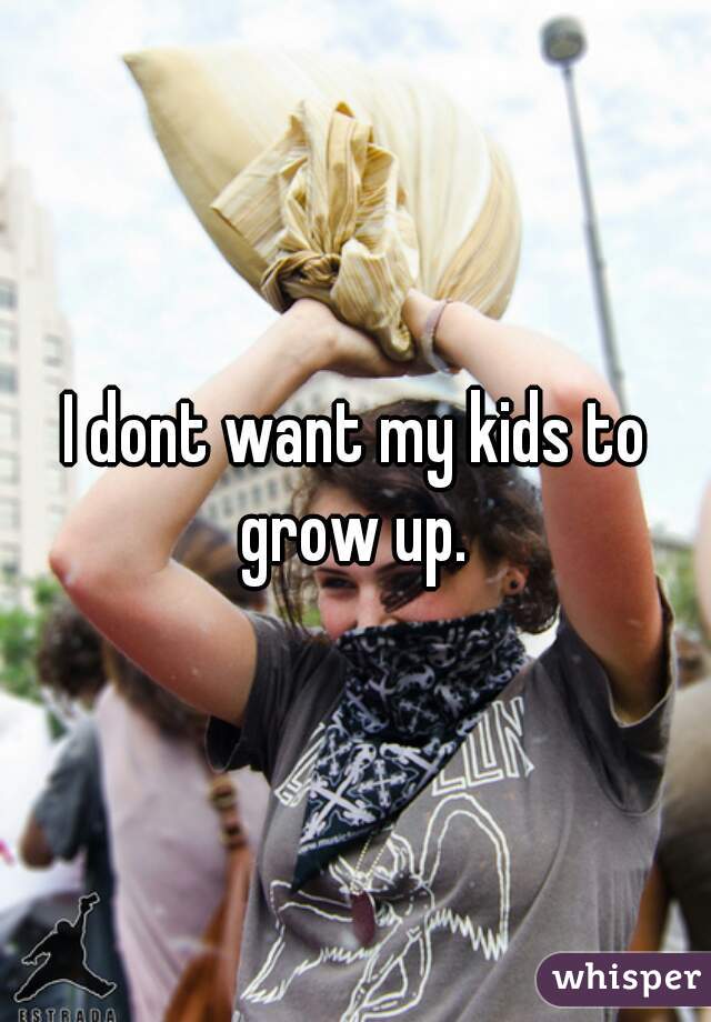 I dont want my kids to grow up. 