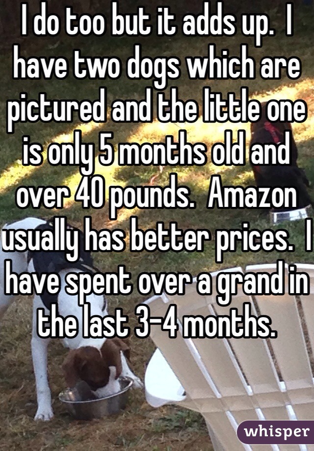 I do too but it adds up.  I have two dogs which are pictured and the little one is only 5 months old and over 40 pounds.  Amazon usually has better prices.  I have spent over a grand in the last 3-4 months.  