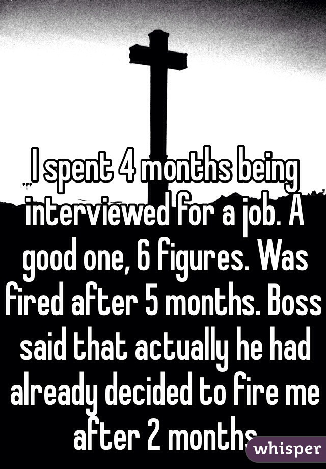 I spent 4 months being interviewed for a job. A good one, 6 figures. Was fired after 5 months. Boss said that actually he had already decided to fire me after 2 months