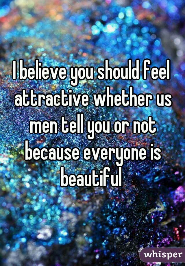 I believe you should feel attractive whether us men tell you or not because everyone is beautiful 