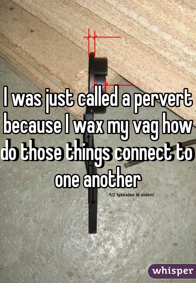 I was just called a pervert because I wax my vag how do those things connect to one another