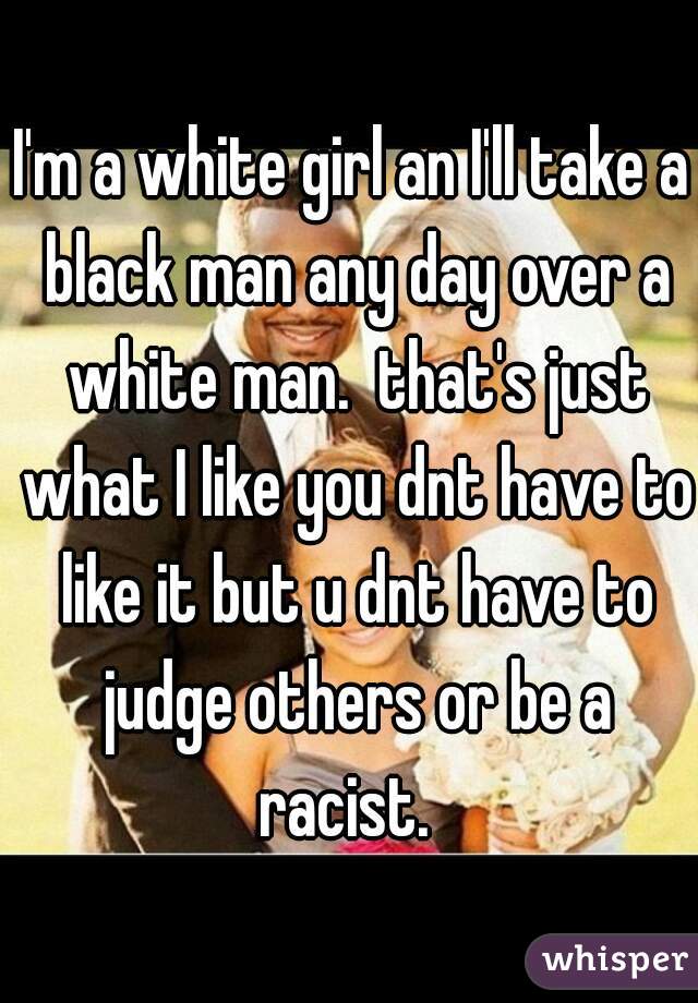 I'm a white girl an I'll take a black man any day over a white man.  that's just what I like you dnt have to like it but u dnt have to judge others or be a racist.  