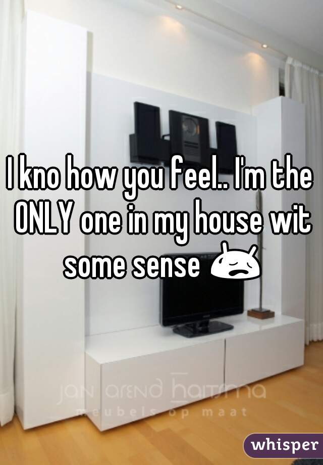 I kno how you feel.. I'm the ONLY one in my house wit some sense 😥 