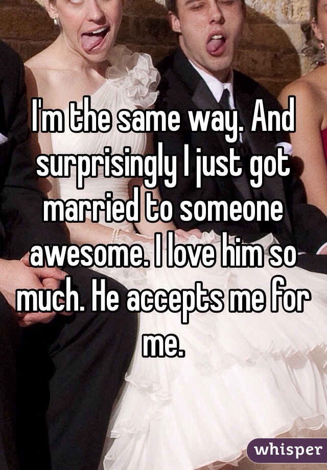 I'm the same way. And surprisingly I just got married to someone awesome. I love him so much. He accepts me for me. 
