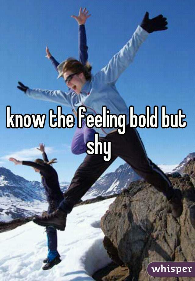 know the feeling bold but shy