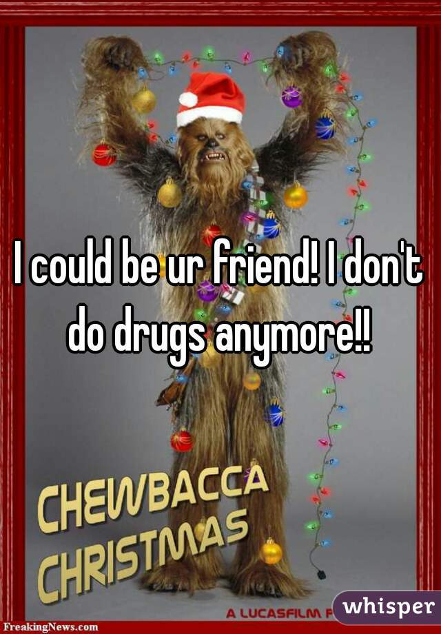 I could be ur friend! I don't do drugs anymore!! 