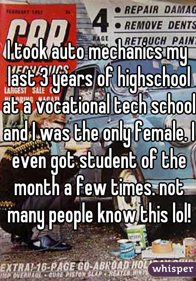 I took auto mechanics my last 3 years of highschool at a vocational tech school and I was the only female. I even got student of the month a few times. not many people know this lol!