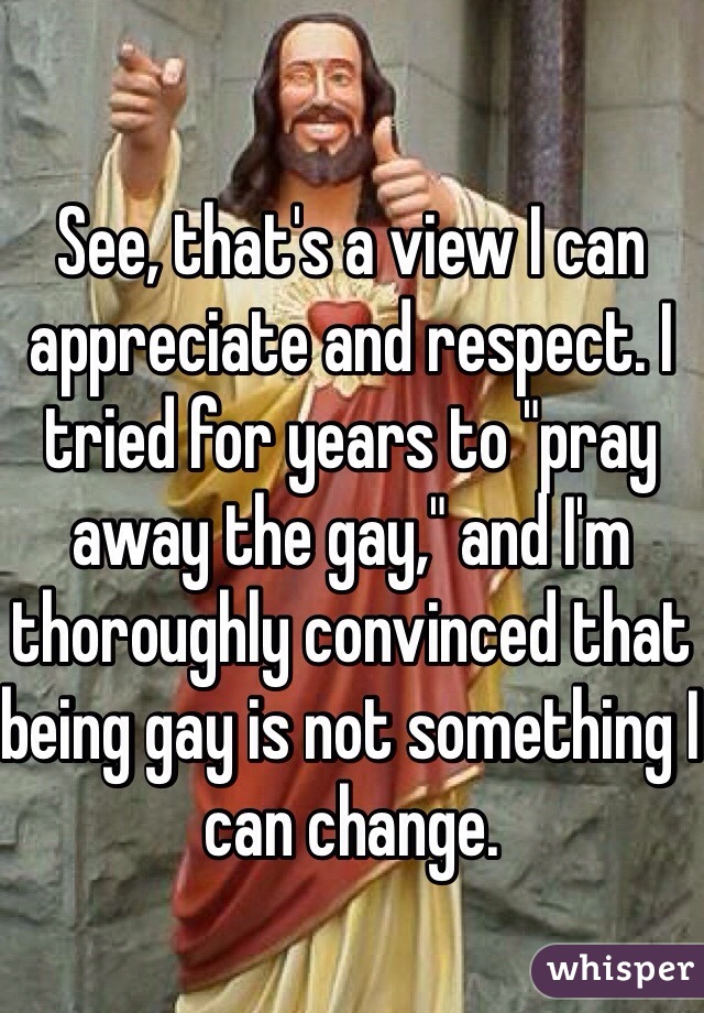 See, that's a view I can appreciate and respect. I tried for years to "pray away the gay," and I'm thoroughly convinced that being gay is not something I can change.