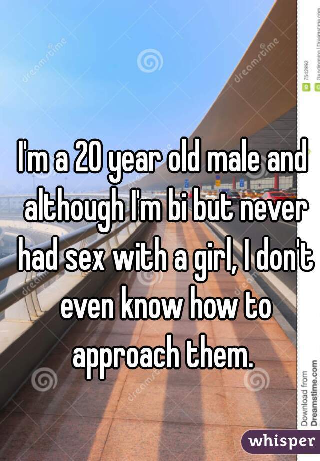 I'm a 20 year old male and although I'm bi but never had sex with a girl, I don't even know how to approach them. 