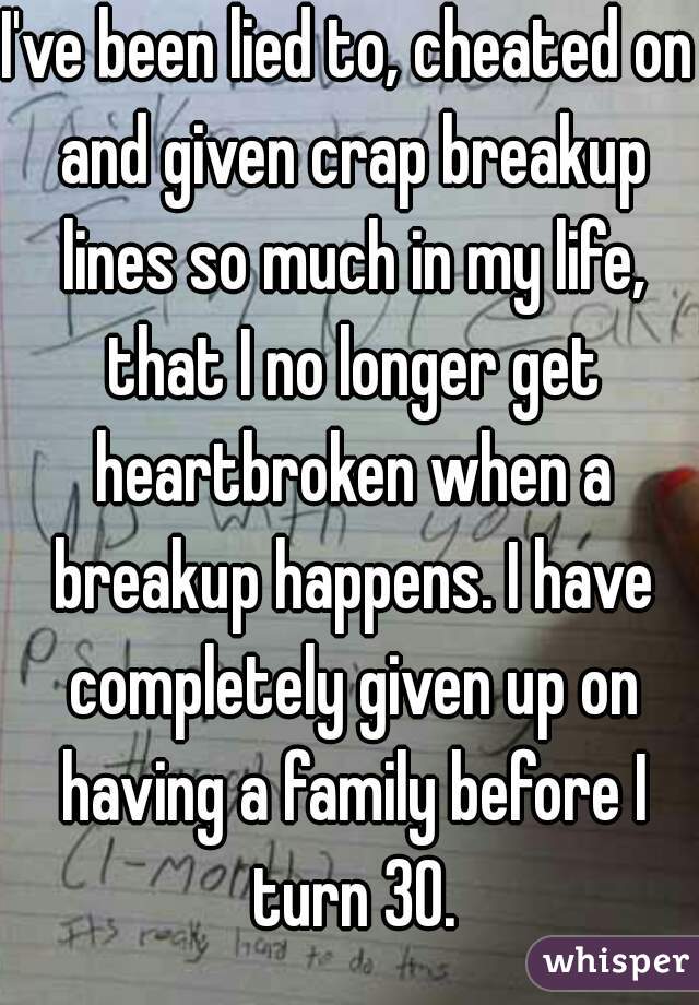 I've been lied to, cheated on and given crap breakup lines so much in my life, that I no longer get heartbroken when a breakup happens. I have completely given up on having a family before I turn 30.