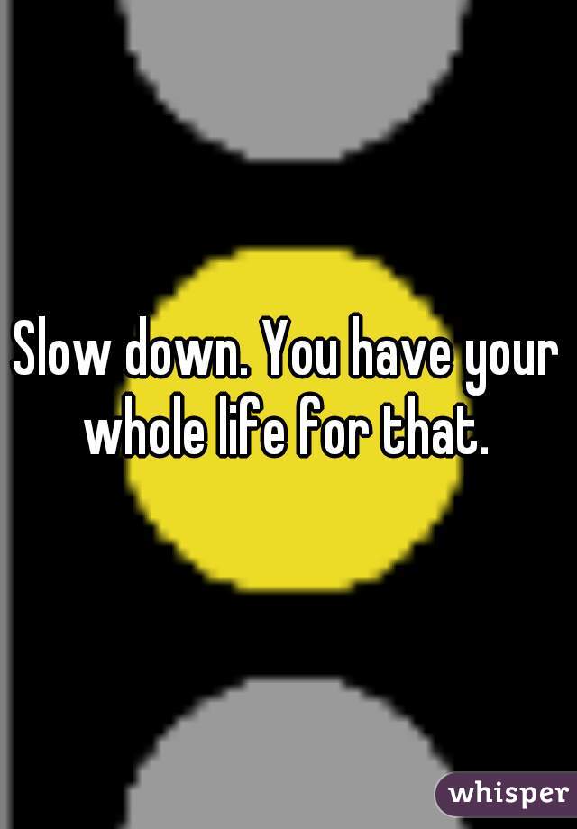Slow down. You have your whole life for that. 