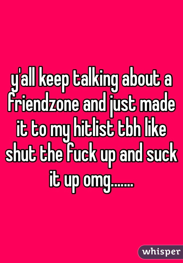 y'all keep talking about a friendzone and just made it to my hitlist tbh like shut the fuck up and suck it up omg.......
