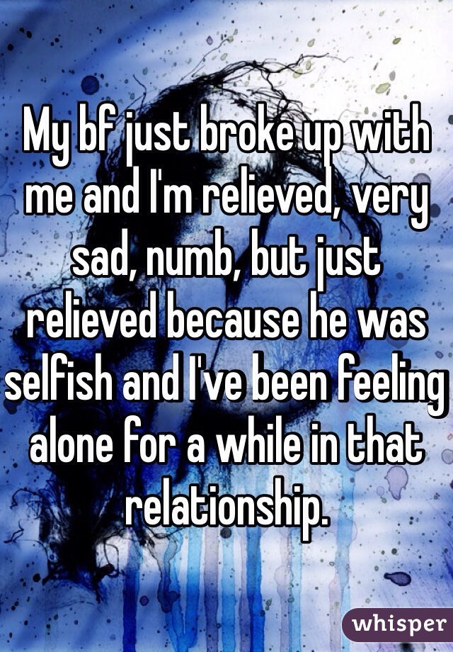 My bf just broke up with me and I'm relieved, very sad, numb, but just relieved because he was selfish and I've been feeling alone for a while in that relationship.