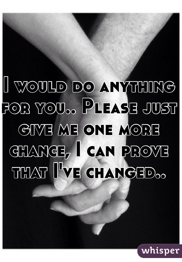 I would do anything for you.. Please just give me one more chance, I can prove that I've changed.. 