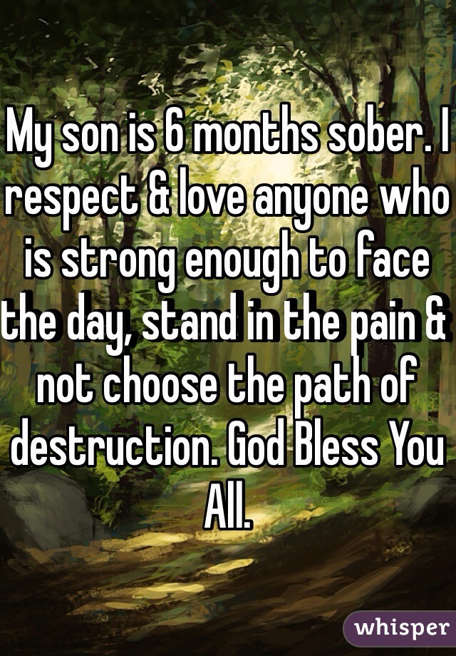 My son is 6 months sober. I respect & love anyone who is strong enough to face the day, stand in the pain & not choose the path of destruction. God Bless You All. 