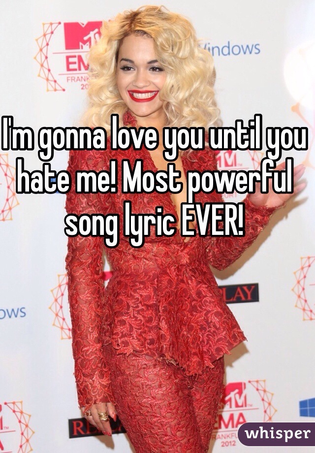 I'm gonna love you until you hate me! Most powerful song lyric EVER!