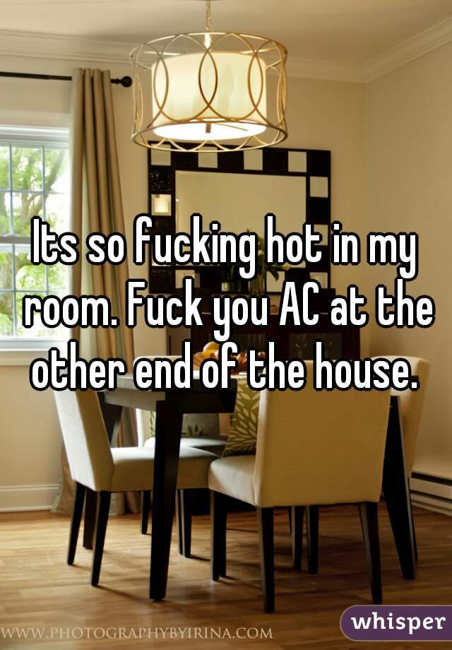 Its so fucking hot in my room. Fuck you AC at the other end of the house. 