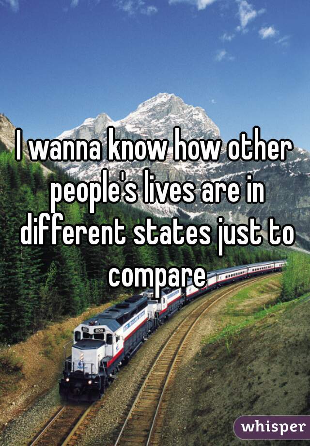 I wanna know how other people's lives are in different states just to compare