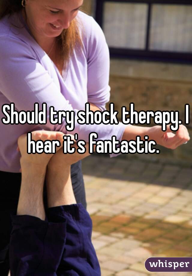 Should try shock therapy. I hear it's fantastic.  